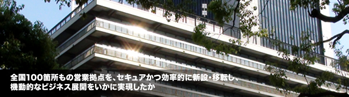 全国100箇所もの営業拠点を、セキュアかつ効率的に新設・移転し、機動的なビジネス展開をいかに実現したか