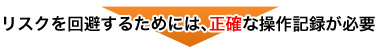 リスクを回避するためには、正確な操作記録が必要 リスクを回避するためには、正確な操作記録が必要