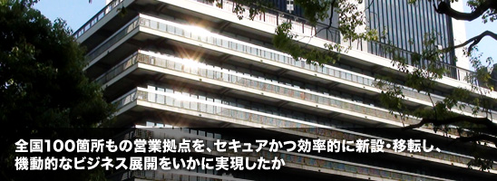 全国100箇所もの営業拠点を、セキュアかつ効率的に新設・移転し、機動的なビジネス展開をいかに実現したか