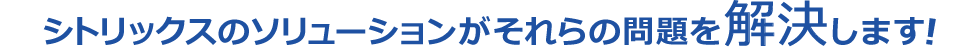 シトリックスのソリューションがそれらの問題を解決します！
